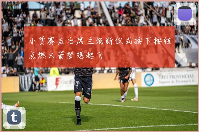 小贾赛后出席主场新仪式按下按钮点燃火箭梦想起飞