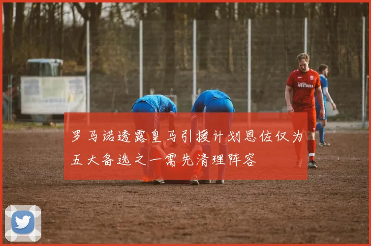 罗马诺透露皇马引援计划恩佐仅为五大备选之一需先清理阵容