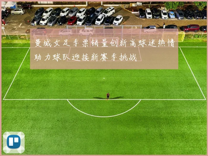 曼城女足季票销量创新高球迷热情助力球队迎接新赛季挑战