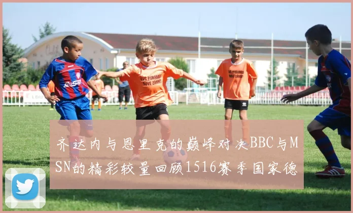 齐达内与恩里克的巅峰对决BBC与MSN的精彩较量回顾1516赛季国家德比