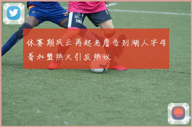 休赛期风云再起老詹告别湖人字母哥加盟热火引发热议