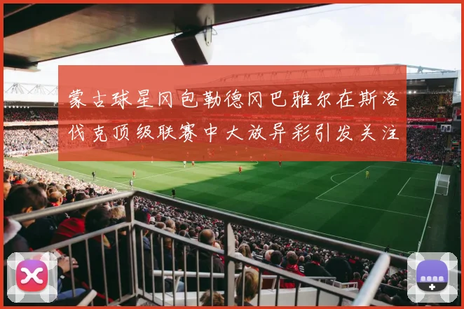 蒙古球星冈包勒德冈巴雅尔在斯洛伐克顶级联赛中大放异彩引发关注