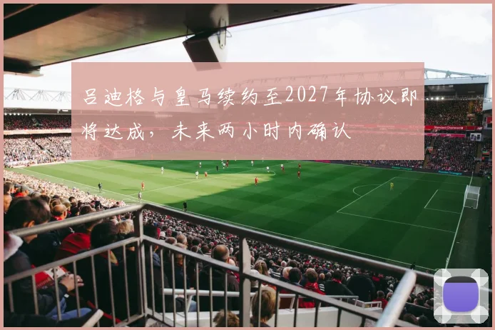 吕迪格与皇马续约至2027年协议即将达成，未来两小时内确认