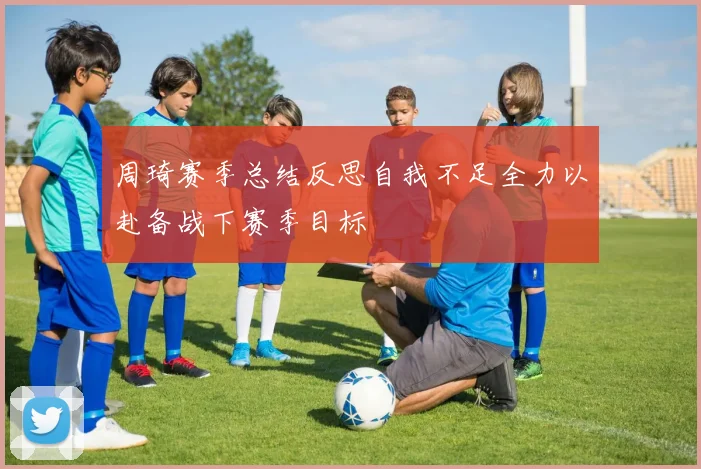周琦赛季总结反思自我不足全力以赴备战下赛季目标