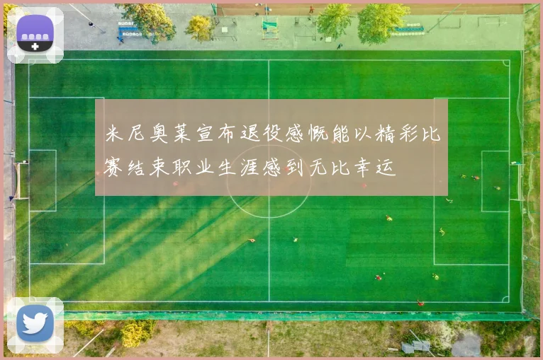 米尼奥莱宣布退役感慨能以精彩比赛结束职业生涯感到无比幸运