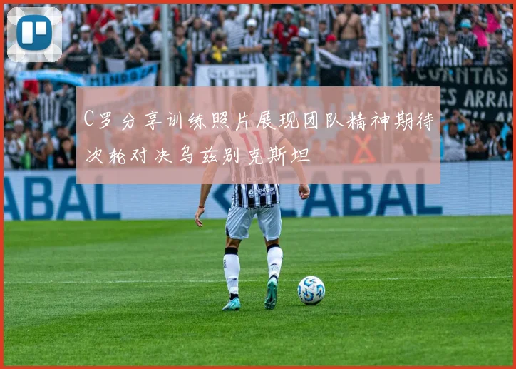 C罗分享训练照片展现团队精神期待次轮对决乌兹别克斯坦