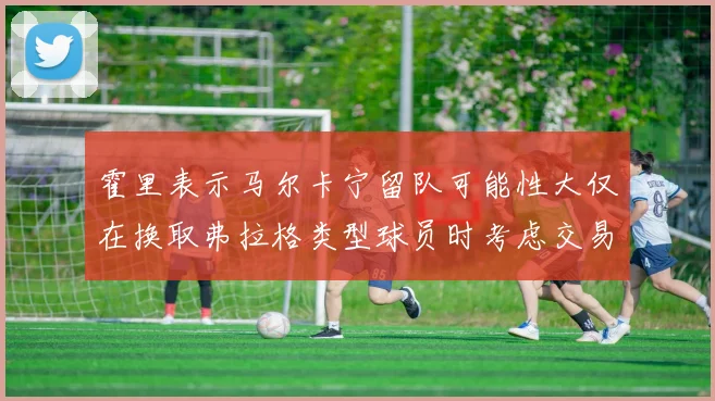 霍里表示马尔卡宁留队可能性大仅在换取弗拉格类型球员时考虑交易